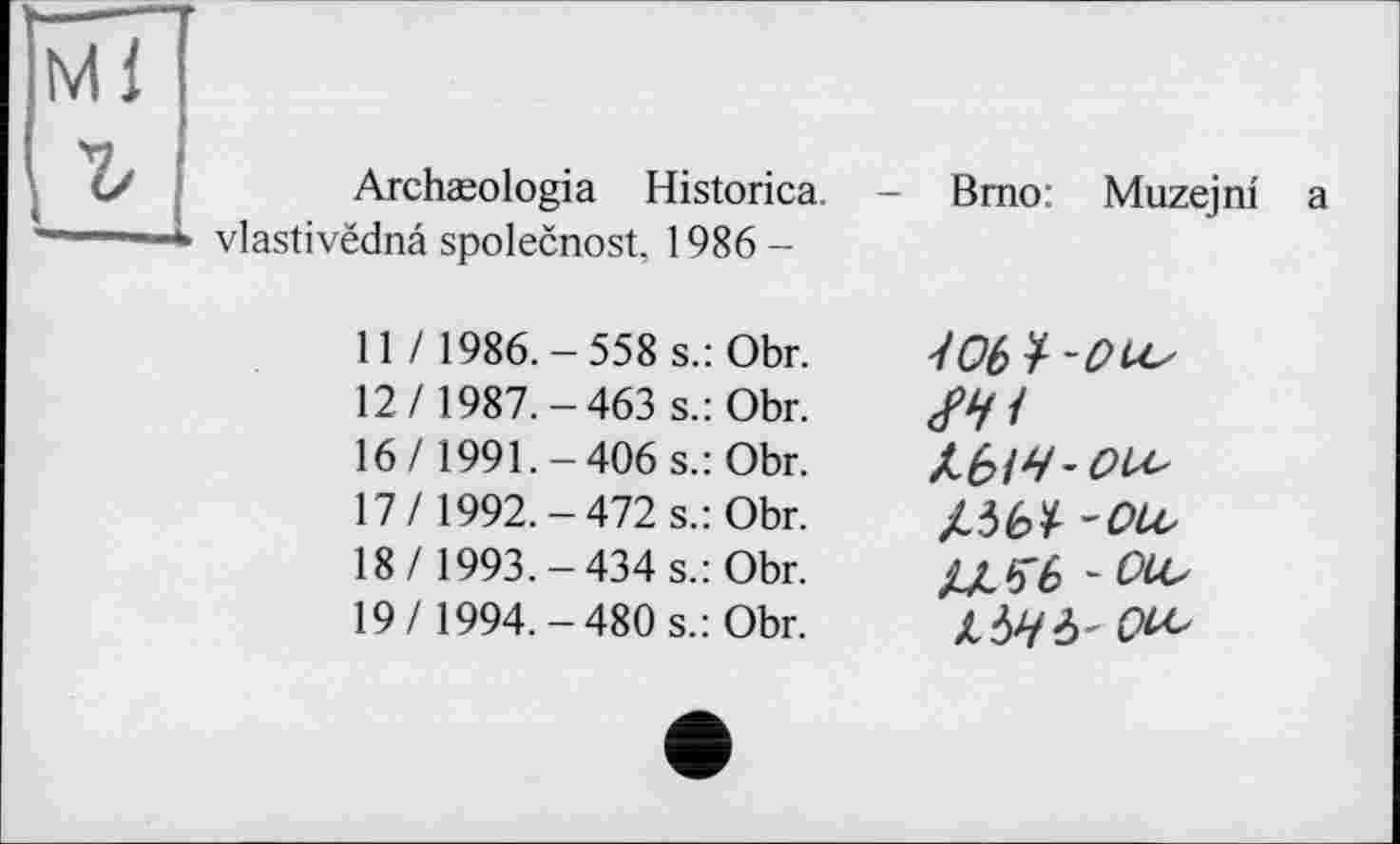 ﻿Archæologia Historica. vlastivëdnâ spolecnost, 1986 -
Brno: Muzejni a
11 / 1986.-558 s.: Obr. 12/ 1987.-463 s.: Obr. 16/ 1991.-406 s.: Obr. 17/ 1992.-472 s.: Obr. 18/ 1993.-434 s.: Obr. 19/1994.-480 s.: Obr.
Wb ï -Ou^
ільї -ou,
kbHb' Ou,